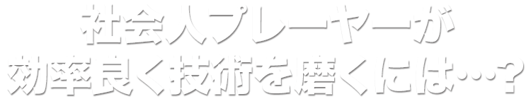 社会人プレーヤーが効率良く技術を磨くには…？