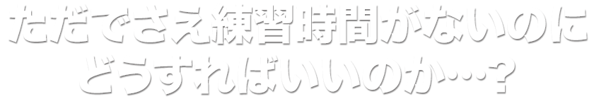 ただでさえ練習時間がないのにどうすればいいのか…？