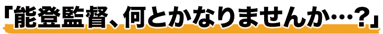 「能登監督、何とかなりませんか…？」