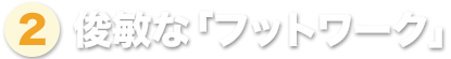 ② 俊敏な「フットワーク」