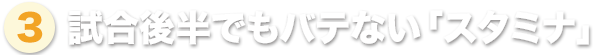 ③ 試合後半でもバテない「スタミナ」