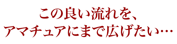 この良い流れを、アマチュアにまで広げたい…